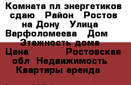 Комната пл.энергетиков сдаю › Район ­ Ростов-на-Дону › Улица ­ Варфоломеева › Дом ­ 378 › Этажность дома ­ 3 › Цена ­ 7 000 - Ростовская обл. Недвижимость » Квартиры аренда   